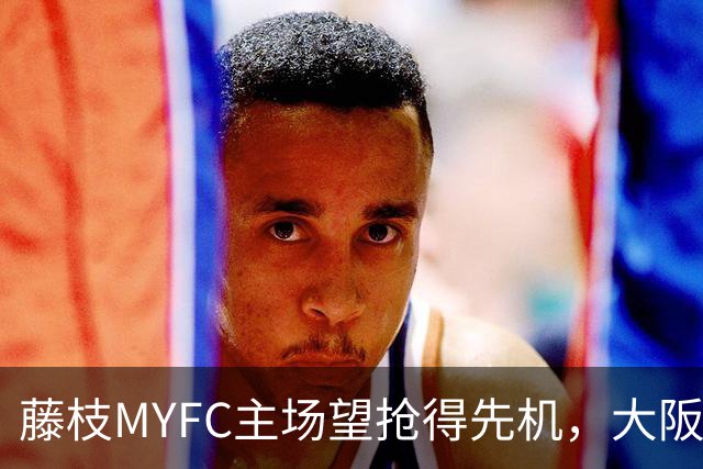 藤枝MYFC主场望抢得先机，大阪樱花下半场发力可期
